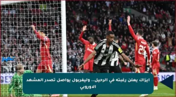 إيزاك يعلن رغبته في الرحيل.. وليفربول يواصل تصدر المشهد الأوروبي